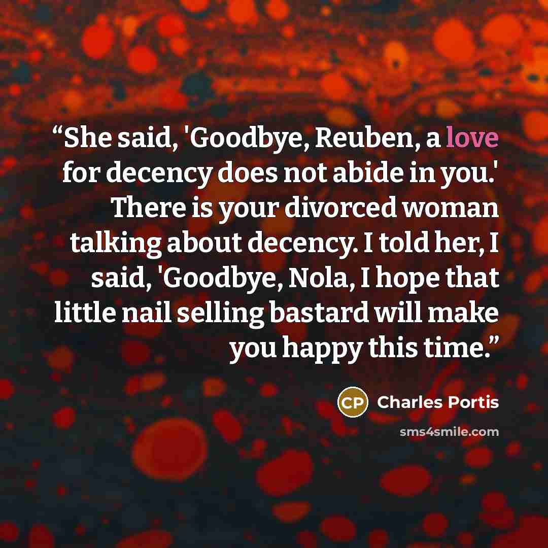 “She said, 'Goodbye, Reuben, a love for decency does not abide in you.' There is your divorced woman talking about decency. I told her, I said, 'Goodbye, Nola, I hope that little nail selling bastard will make you happy this time.” quote by Charles Portis