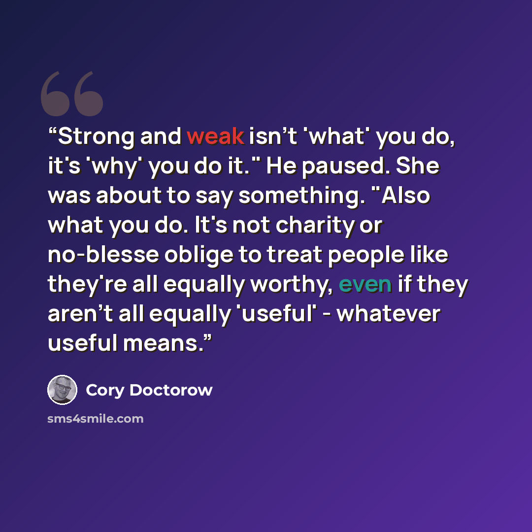 “Strong and weak isn't 'what' you do, it's 'why' you do it." He paused. She was about to say something. "Also what you do. It's not charity or no-blesse oblige to treat people like they're all equally worthy, even if they aren't all equally 'useful' - whatever useful means.” quote by Cory Doctorow