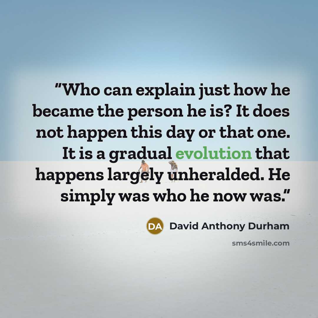 “Who can explain just how he became the person he is? It does not happen this day or that one. It is a gradual evolution that happens largely unheralded. He simply was who he now was.” quote by David Anthony Durham