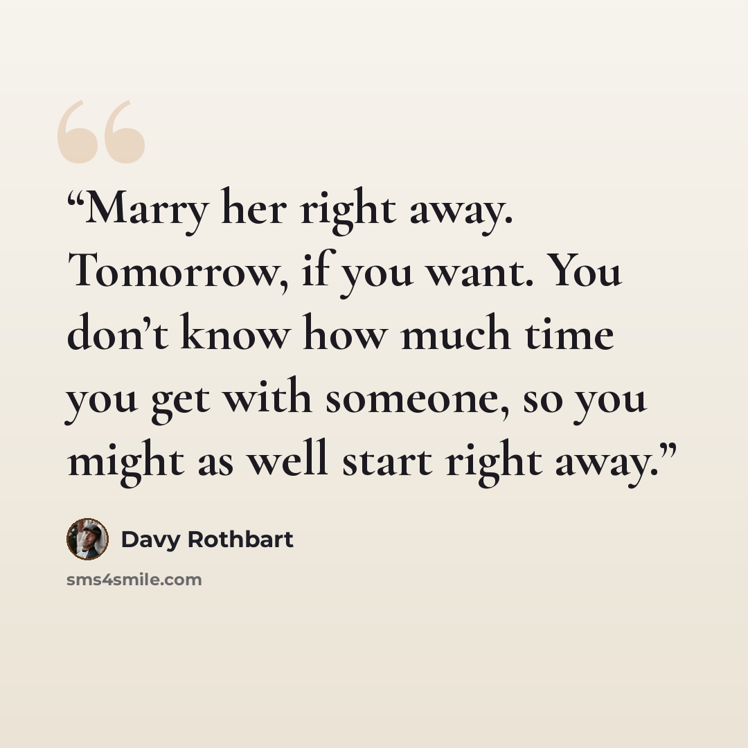 “Marry her right away. Tomorrow, if you want. You don’t know how much time you get with someone, so you might as well start right away.” quote by Davy Rothbart