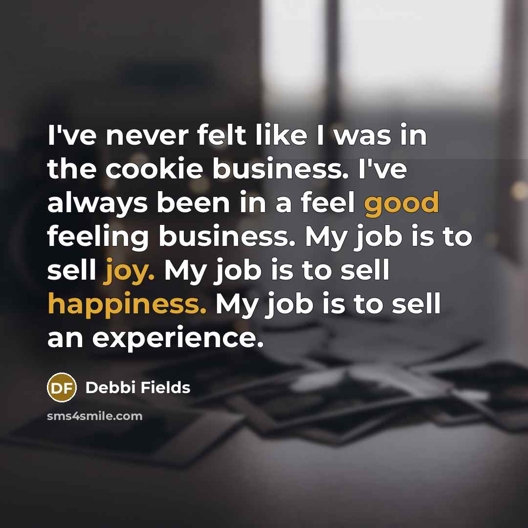 “I've never felt like I was in the cookie business. I've always been in a feel good feeling business. My job is to sell joy. My job is to sell happiness. My job is to sell an experience.” quote by Debbi Fields