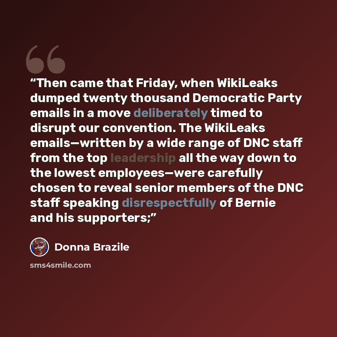 “Then came that Friday, when WikiLeaks dumped twenty thousand Democratic Party emails in a move deliberately timed to disrupt our convention. The WikiLeaks emails—written by a wide range of DNC staff from the top leadership all the way down to the lowest employees—were carefully chosen to reveal…” quote by Donna Brazile