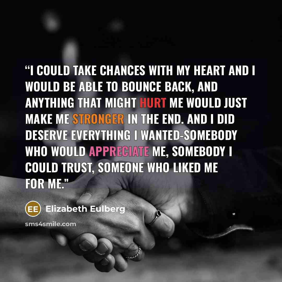 “I could take chances with my heart and I would be able to bounce back, and anything that might hurt me would just make me stronger in the end. And I did deserve everything I wanted-somebody who would appreciate me, somebody I could trust, someone who liked me for me.” quote by Elizabeth Eulberg