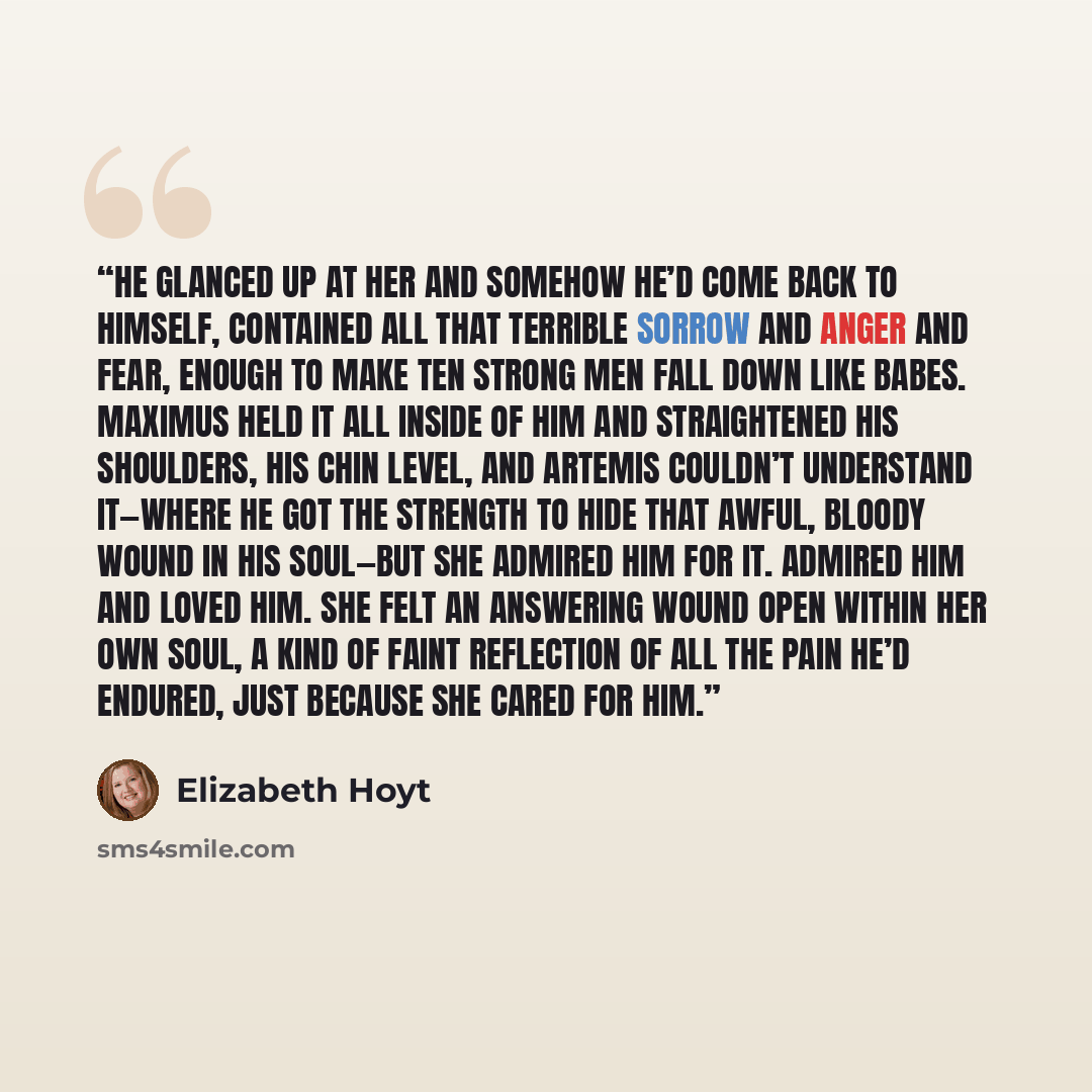 “He glanced up at her and somehow he’d come back to himself, contained all that terrible sorrow and anger and fear, enough to make ten strong men fall down like babes. Maximus held it all inside of him and straightened his shoulders, his chin level, and Artemis couldn’t understand it—where he got…” quote by Elizabeth Hoyt