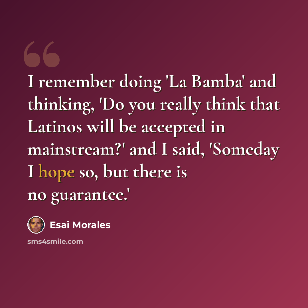 “I remember doing 'La Bamba' and thinking, 'Do you really think that Latinos will be accepted in mainstream?' and I said, 'Someday I hope so, but there is no guarantee.'” quote by Esai Morales