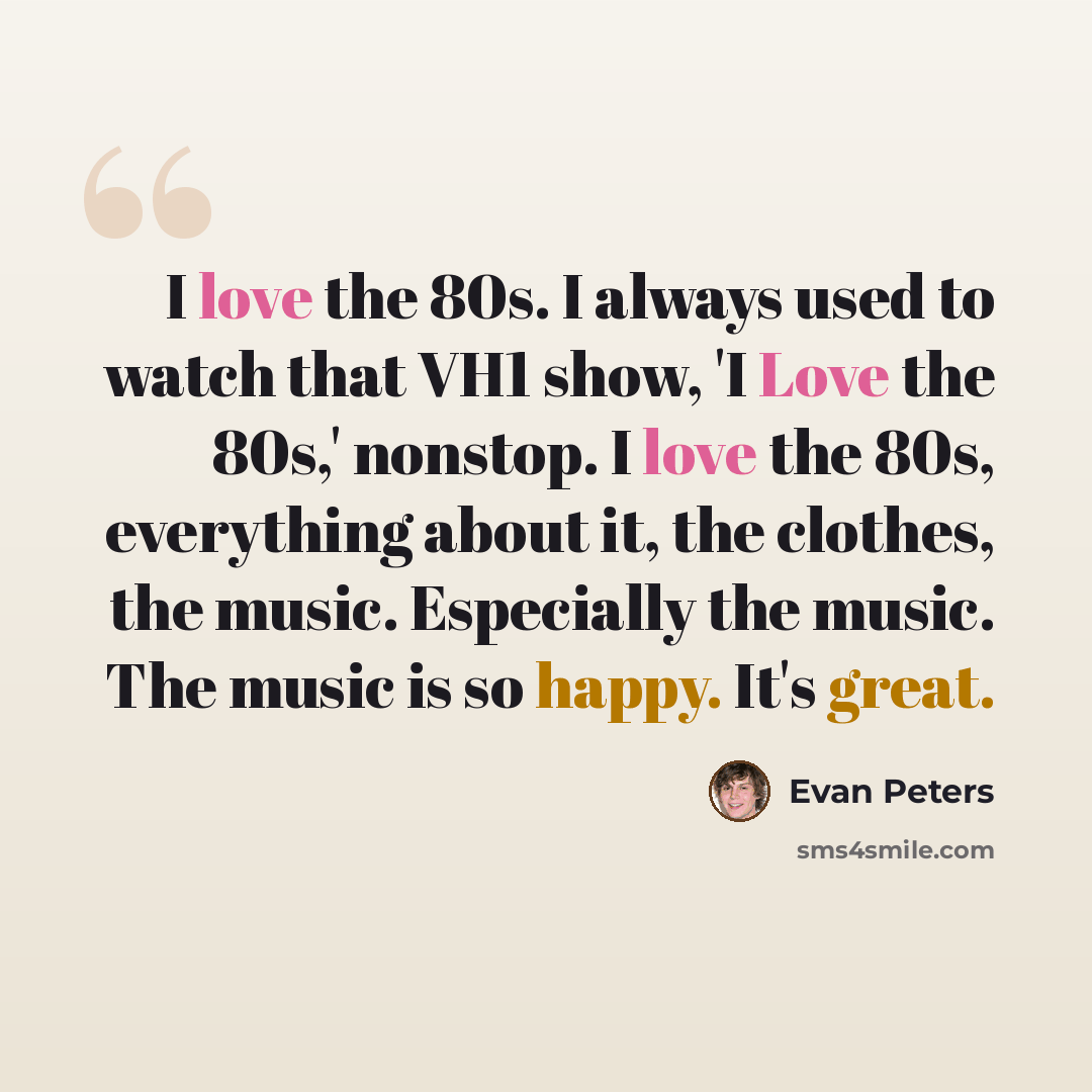 “I love the 80s. I always used to watch that VH1 show, 'I Love the 80s,' nonstop. I love the 80s, everything about it, the clothes, the music. Especially the music. The music is so happy. It's great.” quote by Evan Peters