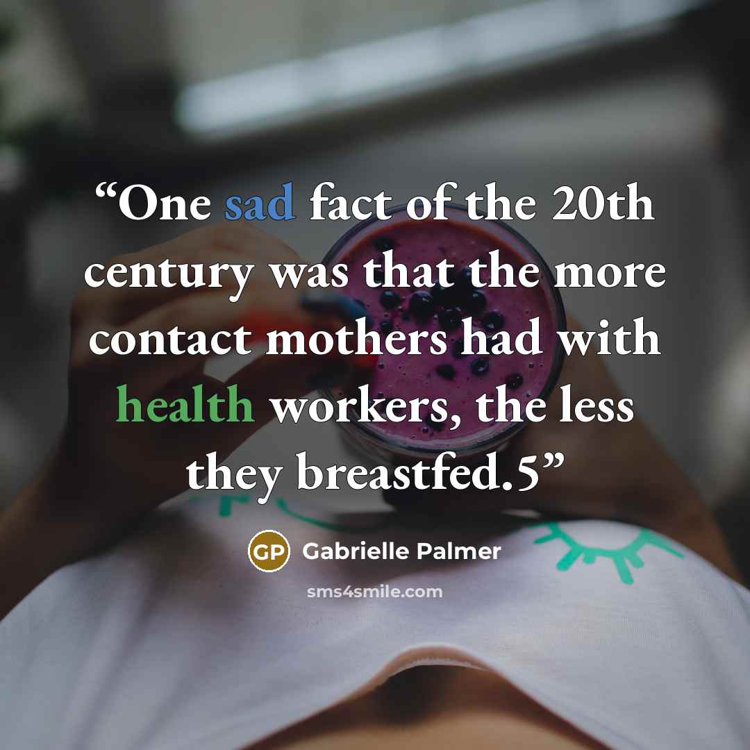 “One sad fact of the 20th century was that the more contact mothers had with health workers, the less they breastfed.5” quote by Gabrielle Palmer