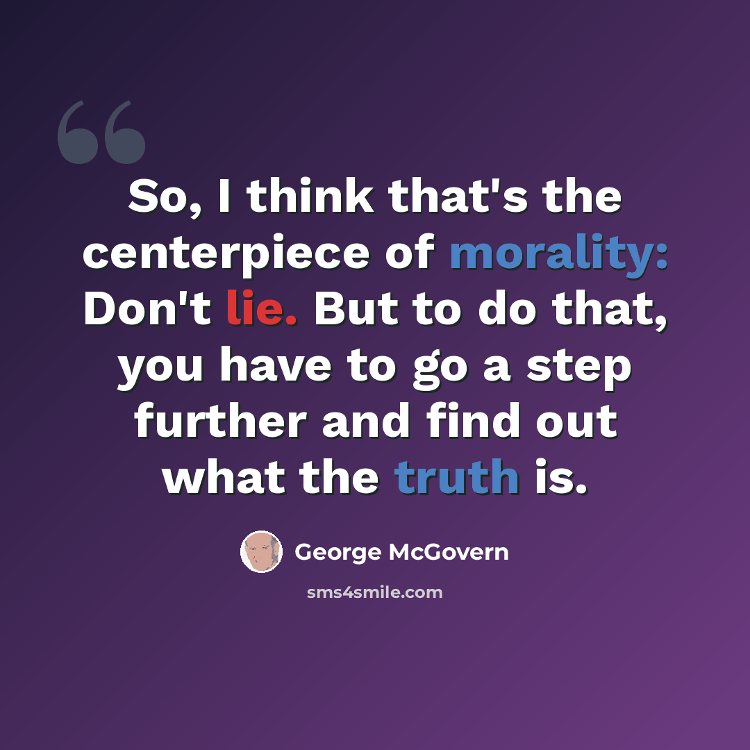 “So, I think that's the centerpiece of morality: Don't lie. But to do that, you have to go a step further and find out what the truth is.” quote by George McGovern