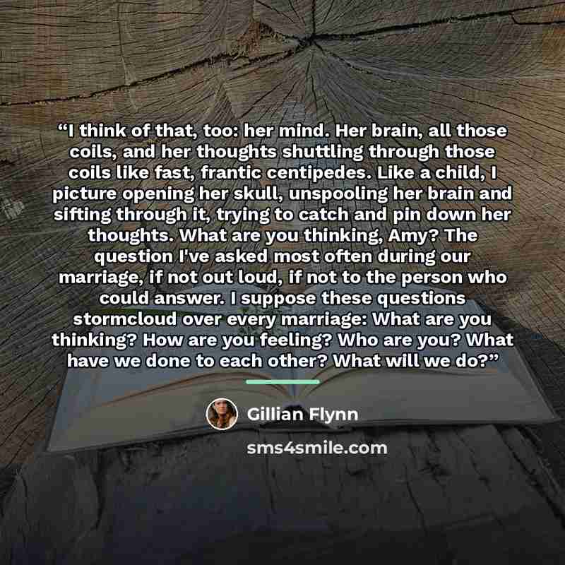 “I think of that, too: her mind. Her brain, all those coils, and her thoughts shuttling through those coils like fast, frantic centipedes. Like a child, I picture opening her skull, unspooling her brain and sifting through it, trying to catch and pin down her thoughts. What are you thinking, Amy?…” quote by Gillian Flynn