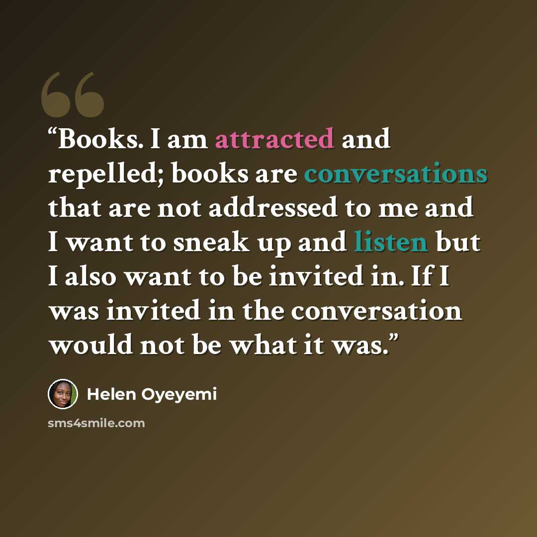“Books. I am attracted and repelled; books are conversations that are not addressed to me and I want to sneak up and listen but I also want to be invited in. If I was invited in the conversation would not be what it was.” quote by Helen Oyeyemi