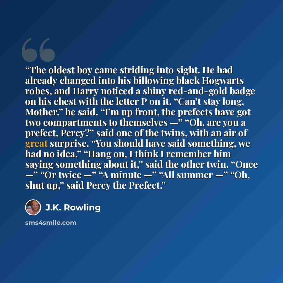 “The oldest boy came striding into sight. He had already changed into his billowing black Hogwarts robes, and Harry noticed a shiny red-and-gold badge on his chest with the letter P on it. “Can’t stay long, Mother,” he said. “I’m up front, the prefects have got two compartments to themselves —”…” quote by J.K. Rowling