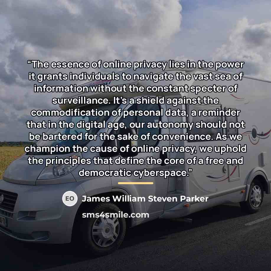 “The essence of online privacy lies in the power it grants individuals to navigate the vast sea of information without the constant specter of surveillance. It's a shield against the commodification of personal data, a reminder that in the digital age, our autonomy should not be bartered for the…” quote by James William Steven Parker