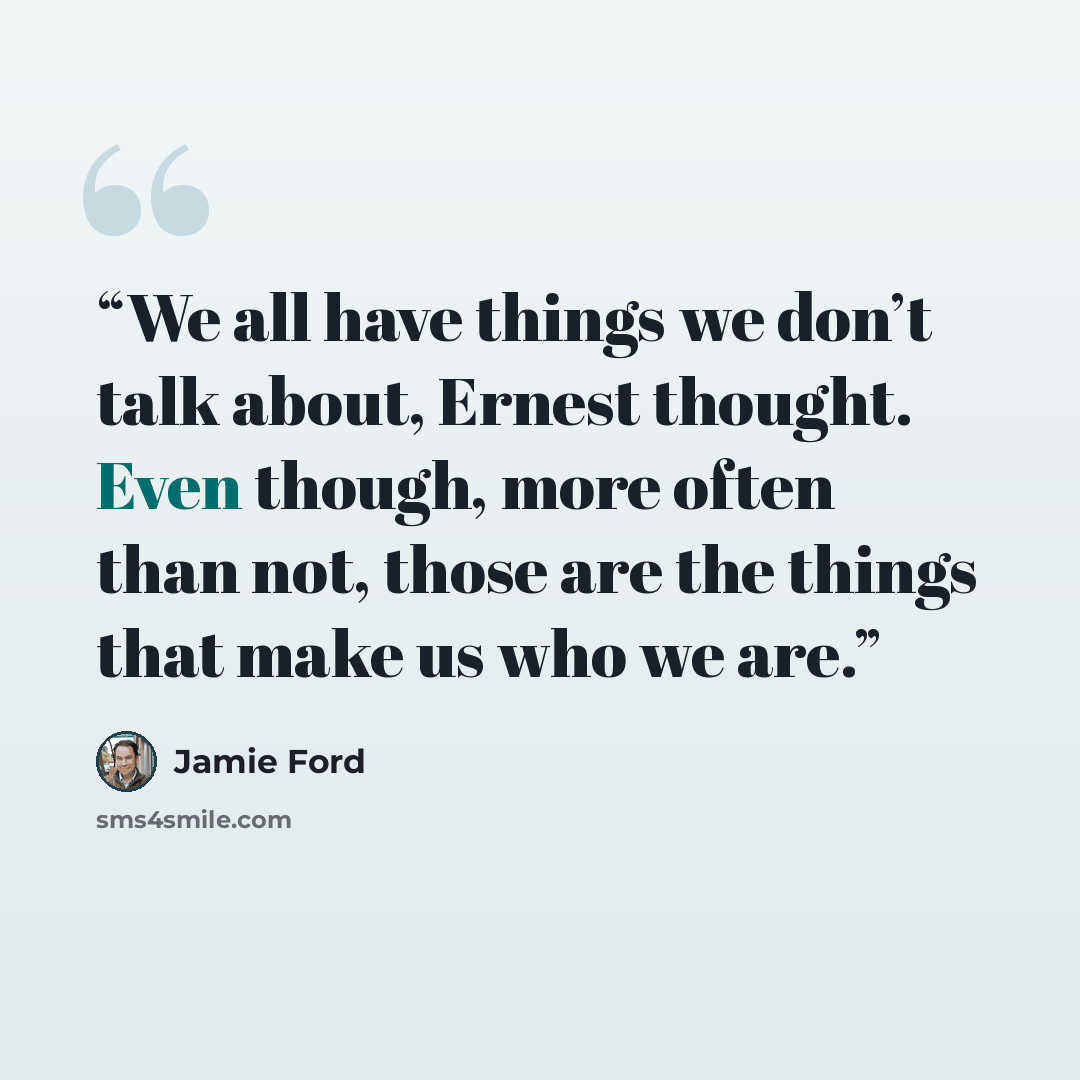 “We all have things we don’t talk about, Ernest thought. Even though, more often than not, those are the things that make us who we are.” quote by Jamie Ford