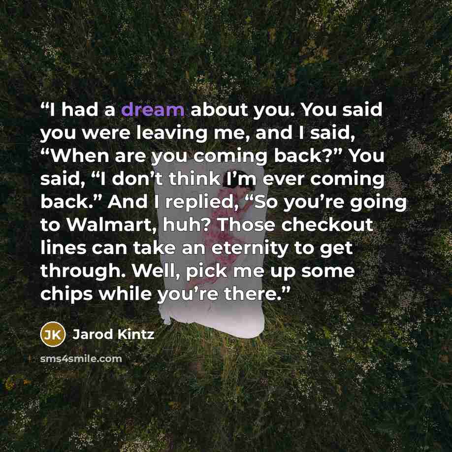 “I had a dream about you. You said you were leaving me, and I said, “When are you coming back?” You said, “I don’t think I’m ever coming back.” And I replied, “So you’re going to Walmart, huh? Those checkout lines can take an eternity to get through. Well, pick me up some chips while you’re there.” quote by Jarod Kintz