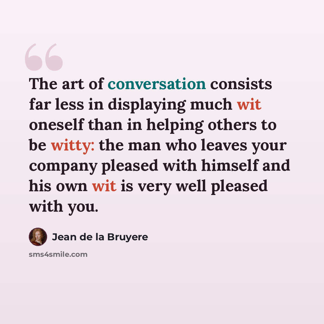 “The art of conversation consists far less in displaying much wit oneself than in helping others to be witty: the man who leaves your company pleased with himself and his own wit is very well pleased with you.” quote by Jean de la Bruyere