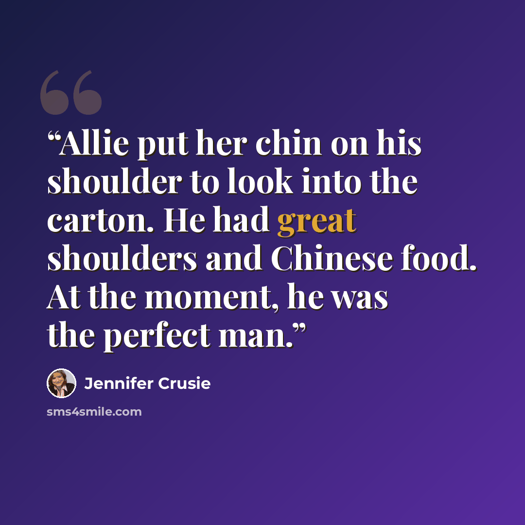“Allie put her chin on his shoulder to look into the carton. He had great shoulders and Chinese food. At the moment, he was the perfect man.” quote by Jennifer Crusie