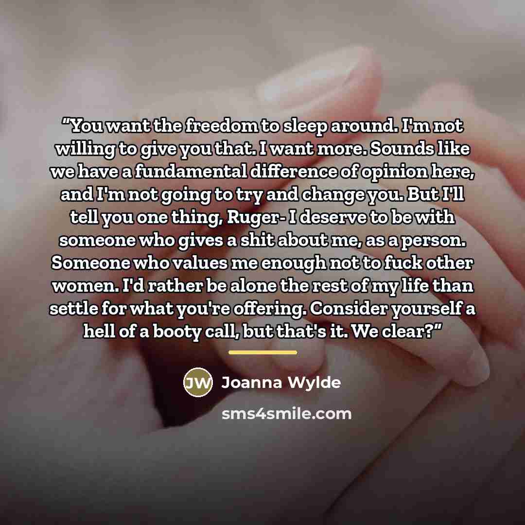 “You want the freedom to sleep around. I'm not willing to give you that. I want more. Sounds like we have a fundamental difference of opinion here, and I'm not going to try and change you. But I'll tell you one thing, Ruger- I deserve to be with someone who gives a shit about me, as a person…” quote by Joanna Wylde