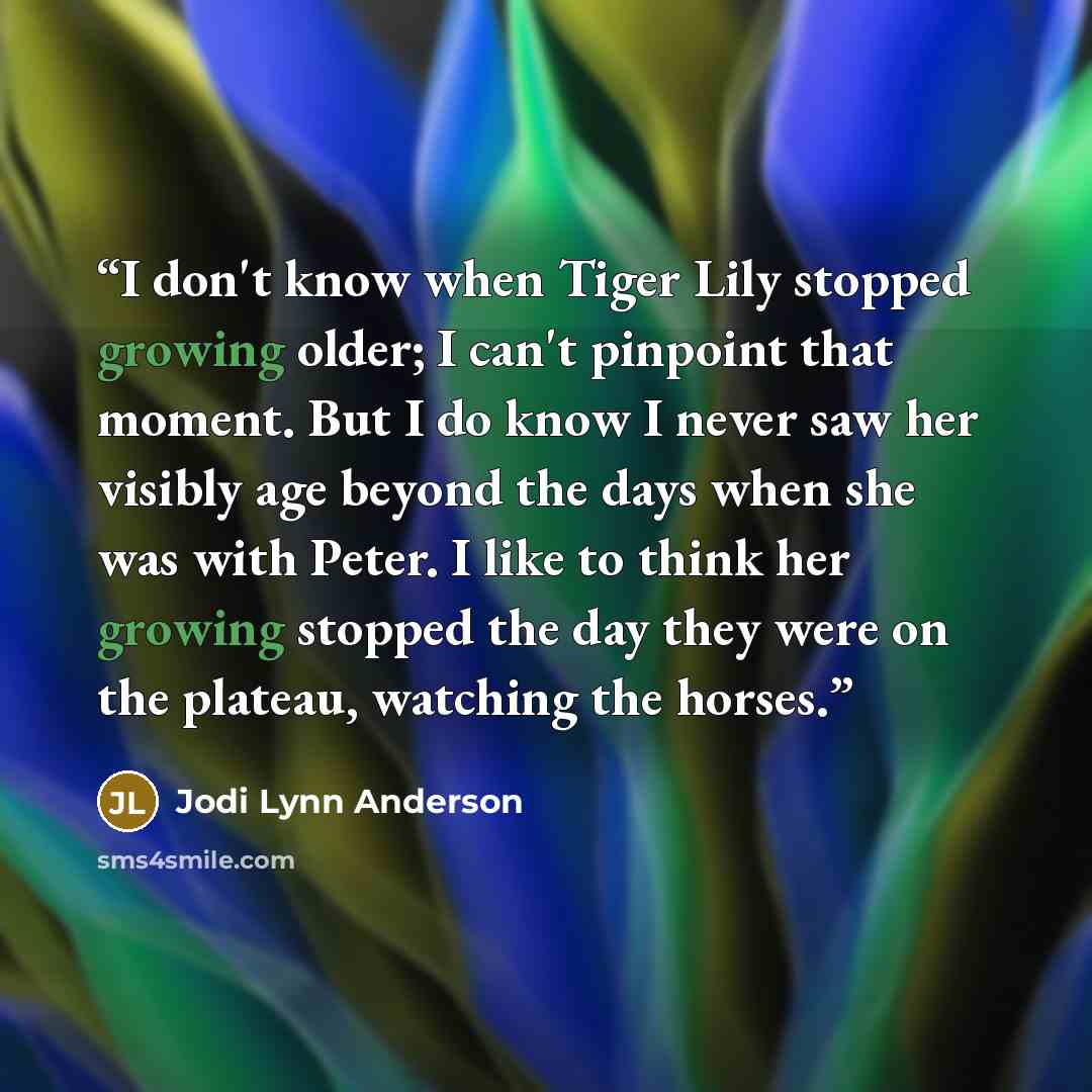 “I don't know when Tiger Lily stopped growing older; I can't pinpoint that moment. But I do know I never saw her visibly age beyond the days when she was with Peter. I like to think her growing stopped the day they were on the plateau, watching the horses.” quote by Jodi Lynn Anderson