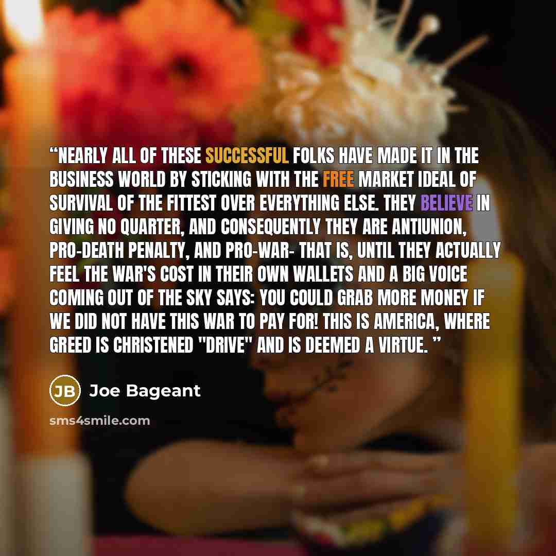 “Nearly all of these successful folks have made it in the business world by sticking with the free market ideal of survival of the fittest over everything else. They believe in giving no quarter, and consequently they are antiunion, pro-death penalty, and pro-war- that is, until they actually feel…” quote by Joe Bageant