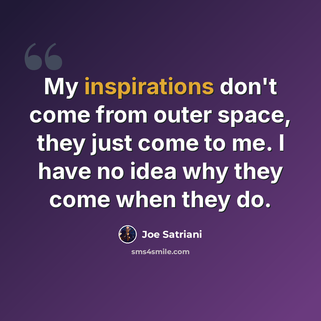“My inspirations don't come from outer space, they just come to me. I have no idea why they come when they do.” quote by Joe Satriani