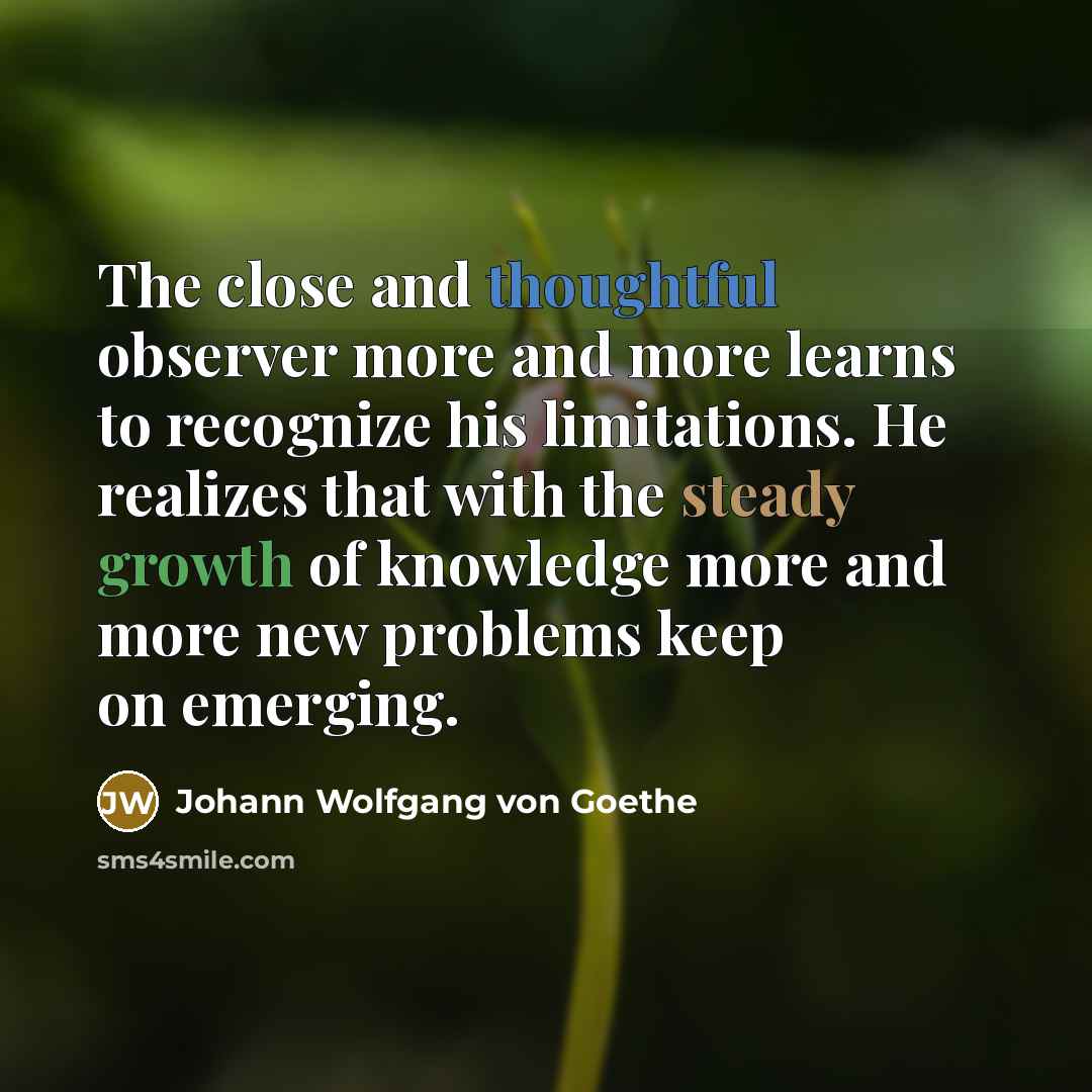 “The close and thoughtful observer more and more learns to recognize his limitations. He realizes that with the steady growth of knowledge more and more new problems keep on emerging.” quote by Johann Wolfgang von Goethe