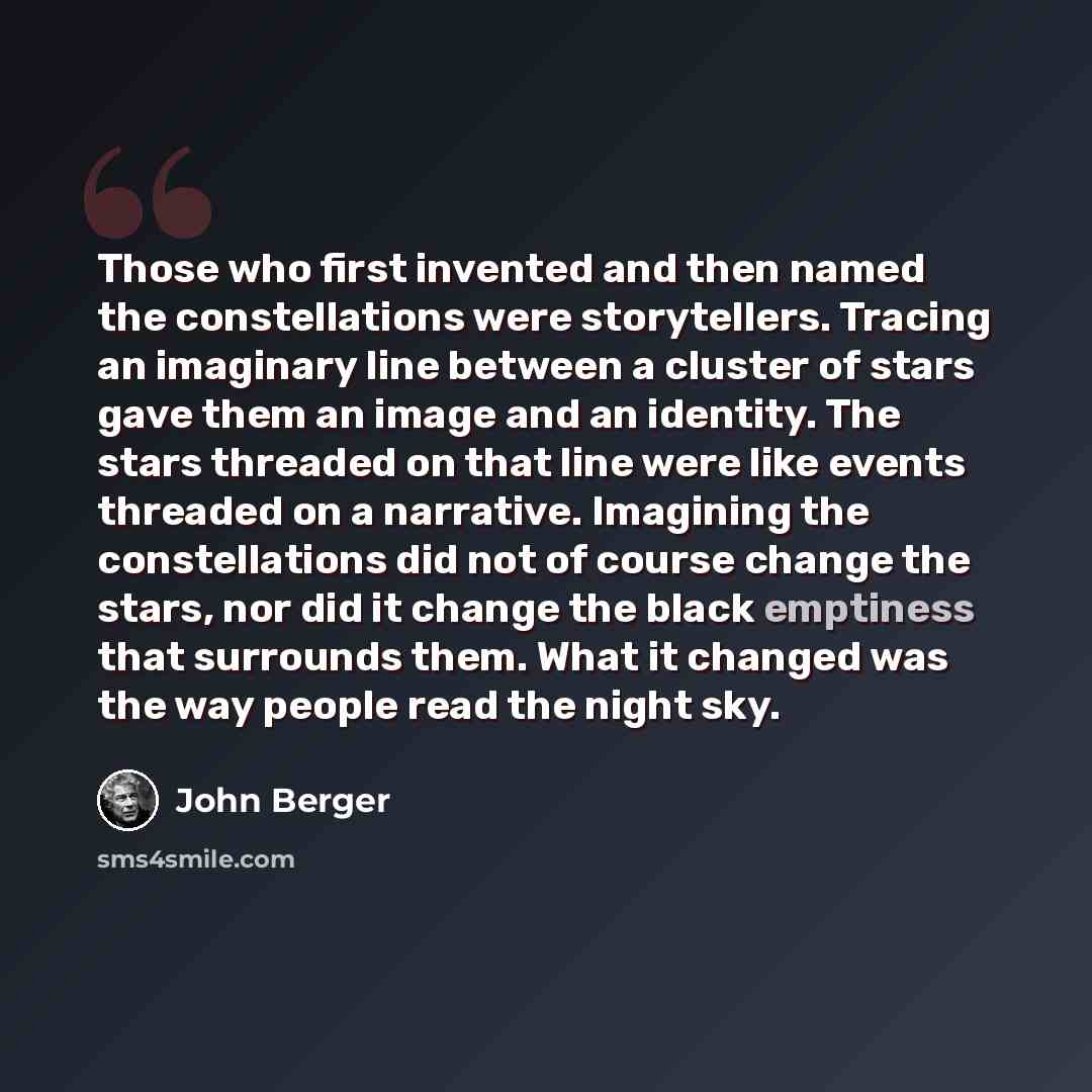 “Those who first invented and then named the constellations were storytellers. Tracing an imaginary line between a cluster of stars gave them an image and an identity. The stars threaded on that line were like events threaded on a narrative. Imagining the constellations did not of course change the…” quote by John Berger