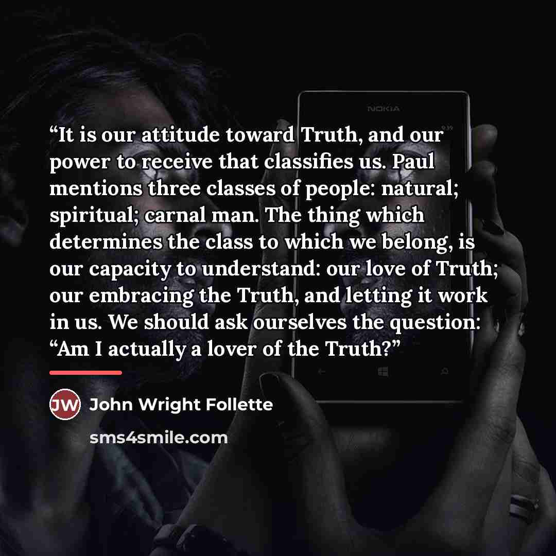 “It is our attitude toward Truth, and our power to receive that classifies us. Paul mentions three classes of people: natural; spiritual; carnal man. The thing which determines the class to which we belong, is our capacity to understand: our love of Truth; our embracing the Truth, and letting it…” quote by John Wright Follette