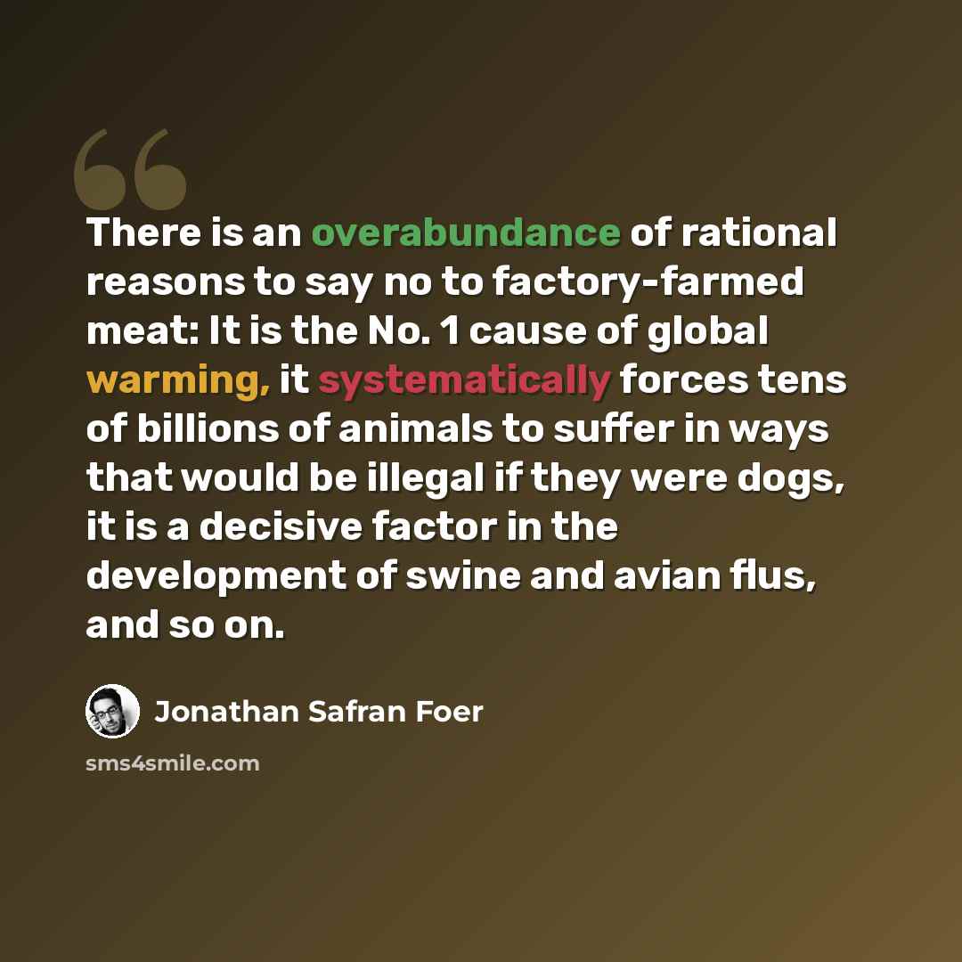 “There is an overabundance of rational reasons to say no to factory-farmed meat: It is the No. 1 cause of global warming, it systematically forces tens of billions of animals to suffer in ways that would be illegal if they were dogs, it is a decisive factor in the development of swine and avian…” quote by Jonathan Safran Foer
