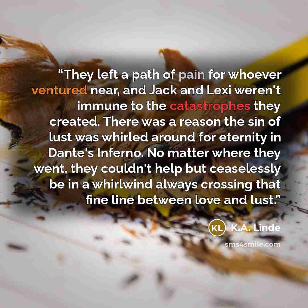 “They left a path of pain for whoever ventured near, and Jack and Lexi weren't immune to the catastrophes they created. There was a reason the sin of lust was whirled around for eternity in Dante's Inferno. No matter where they went, they couldn't help but ceaselessly be in a whirlwind always…” quote by K.A. Linde