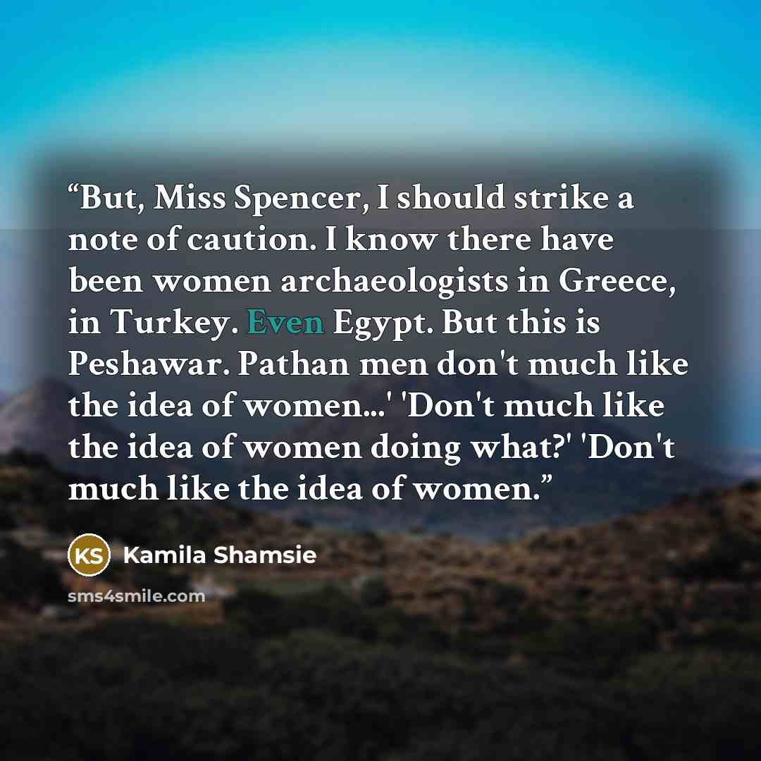 “But, Miss Spencer, I should strike a note of caution. I know there have been women archaeologists in Greece, in Turkey. Even Egypt. But this is Peshawar. Pathan men don't much like the idea of women...' 'Don't much like the idea of women doing what?' 'Don't much like the idea of women.” quote by Kamila Shamsie