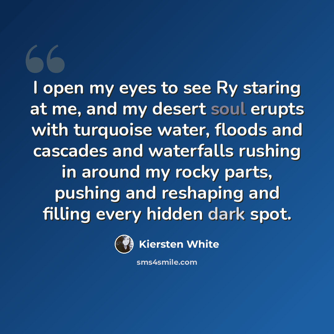 “I open my eyes to see Ry staring at me, and my desert soul erupts with turquoise water, floods and cascades and waterfalls rushing in around my rocky parts, pushing and reshaping and filling every hidden dark spot.” quote by Kiersten White