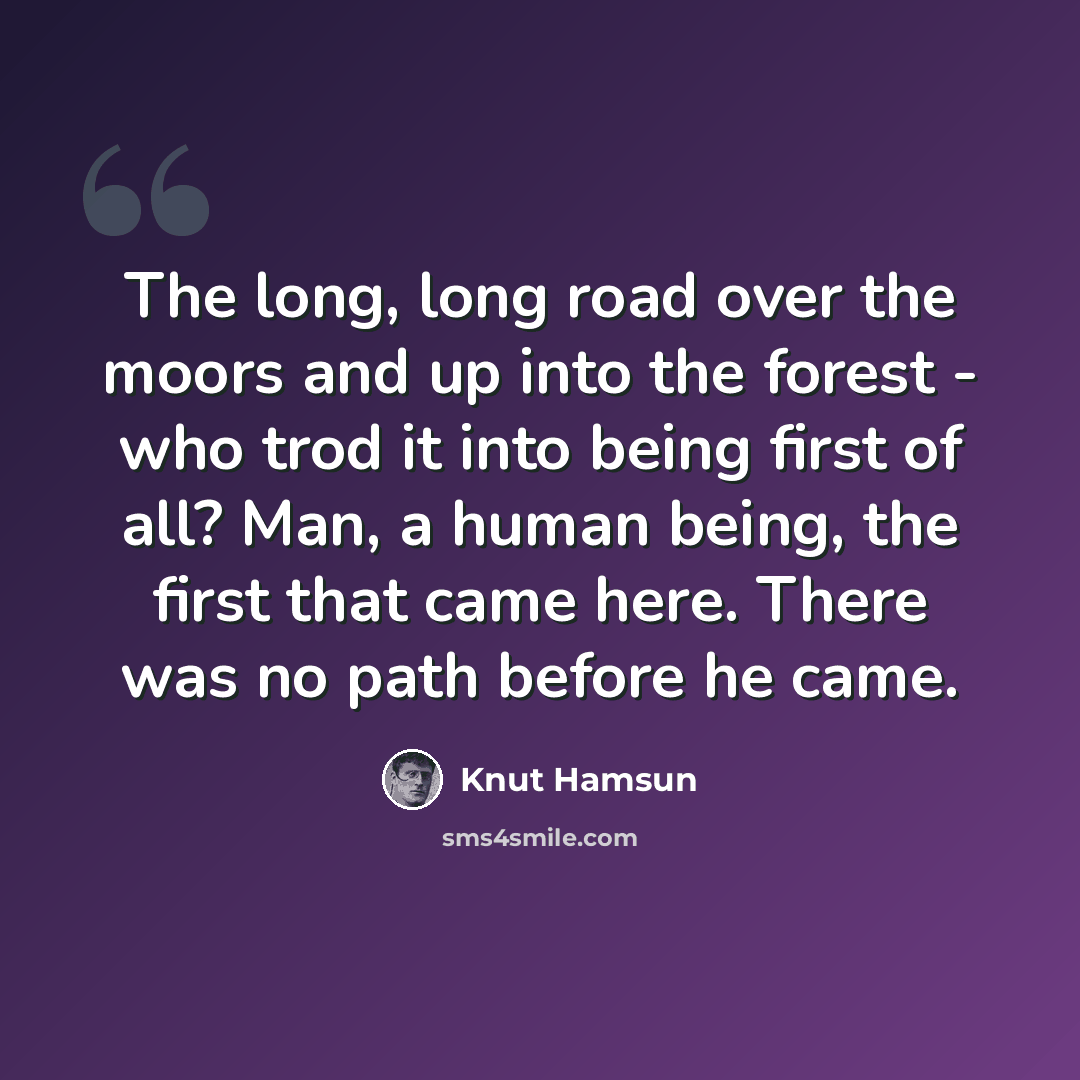 “The long, long road over the moors and up into the forest - who trod it into being first of all? Man, a human being, the first that came here. There was no path before he came.” quote by Knut Hamsun