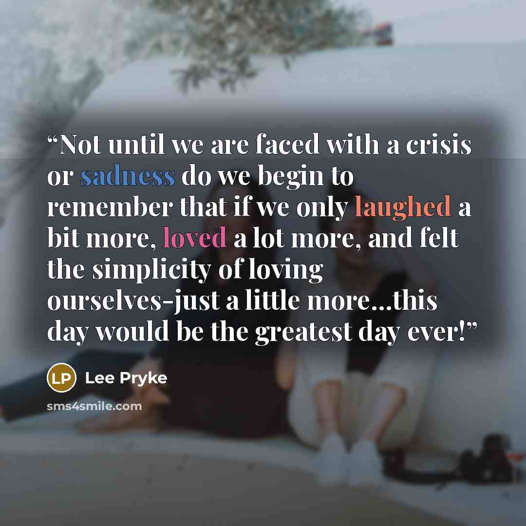 “Not until we are faced with a crisis or sadness do we begin to remember that if we only laughed a bit more, loved a lot more, and felt the simplicity of loving ourselves-just a little more…this day would be the greatest day ever!” quote by Lee Pryke