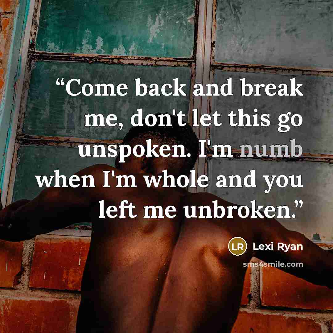 “Come back and break me, don't let this go unspoken. I'm numb when I'm whole and you left me unbroken.” quote by Lexi Ryan