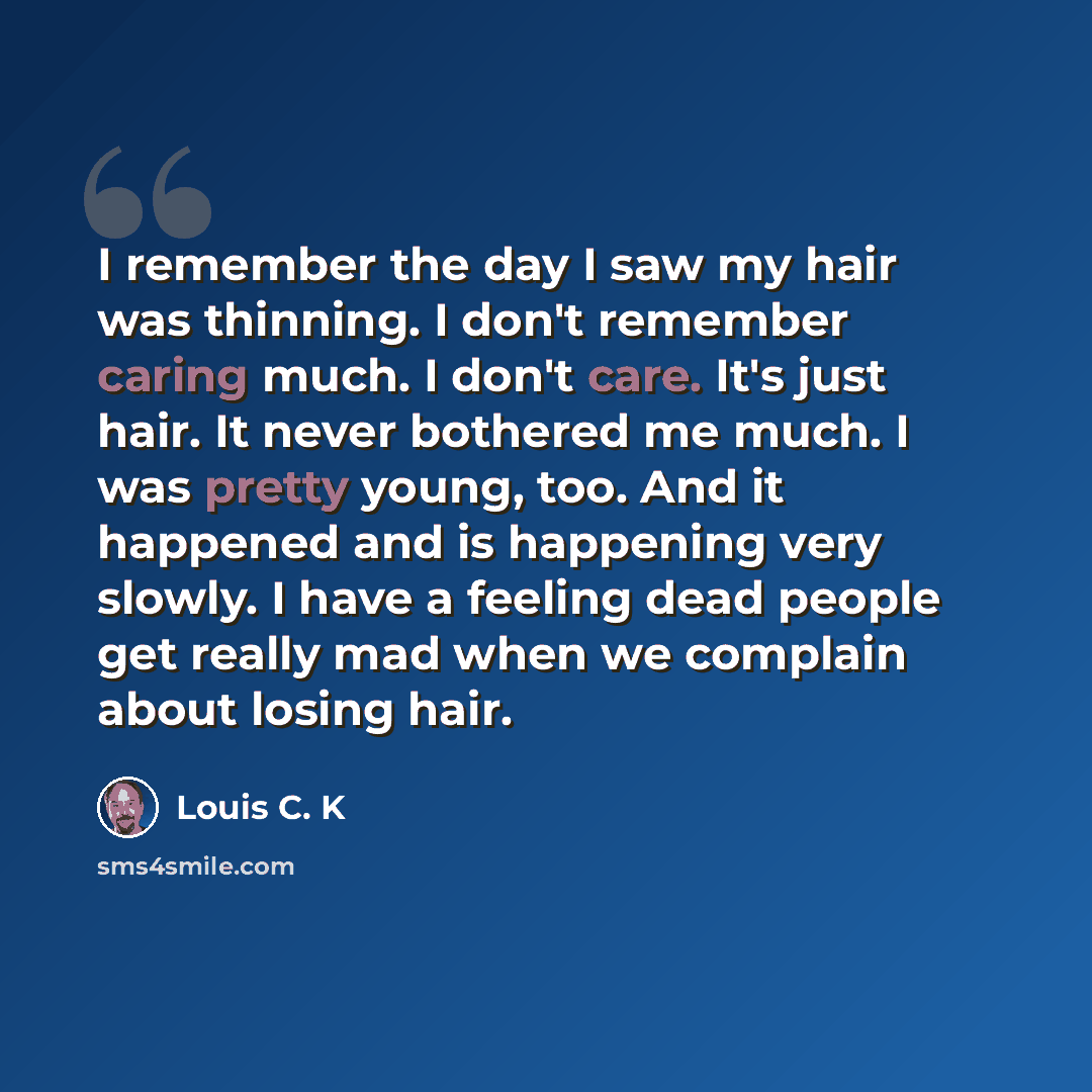 “I remember the day I saw my hair was thinning. I don't remember caring much. I don't care. It's just hair. It never bothered me much. I was pretty young, too. And it happened and is happening very slowly. I have a feeling dead people get really mad when we complain about losing hair.” quote by Louis C. K