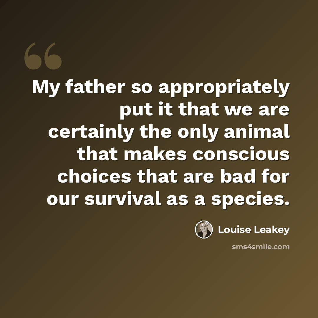 “My father so appropriately put it that we are certainly the only animal that makes conscious choices that are bad for our survival as a species.” quote by Louise Leakey
