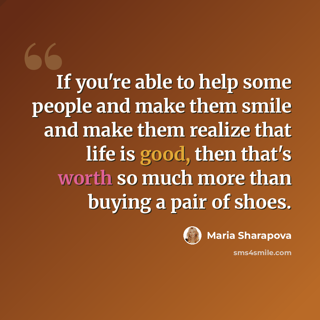 “If you're able to help some people and make them smile and make them realize that life is good, then that's worth so much more than buying a pair of shoes.” quote by Maria Sharapova