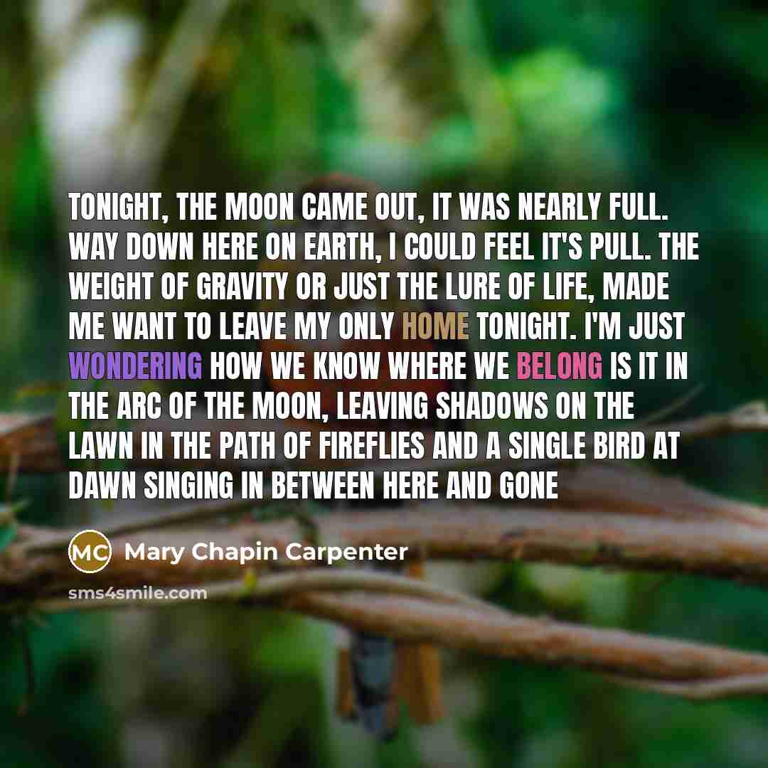“Tonight, the moon came out, it was nearly full. Way down here on earth, I could feel it's pull. The weight of gravity or just the lure of life, Made me want to leave my only home tonight. I'm just wondering how we know where we belong Is it in the arc of the moon, leaving shadows on the lawn In…” quote by Mary Chapin Carpenter