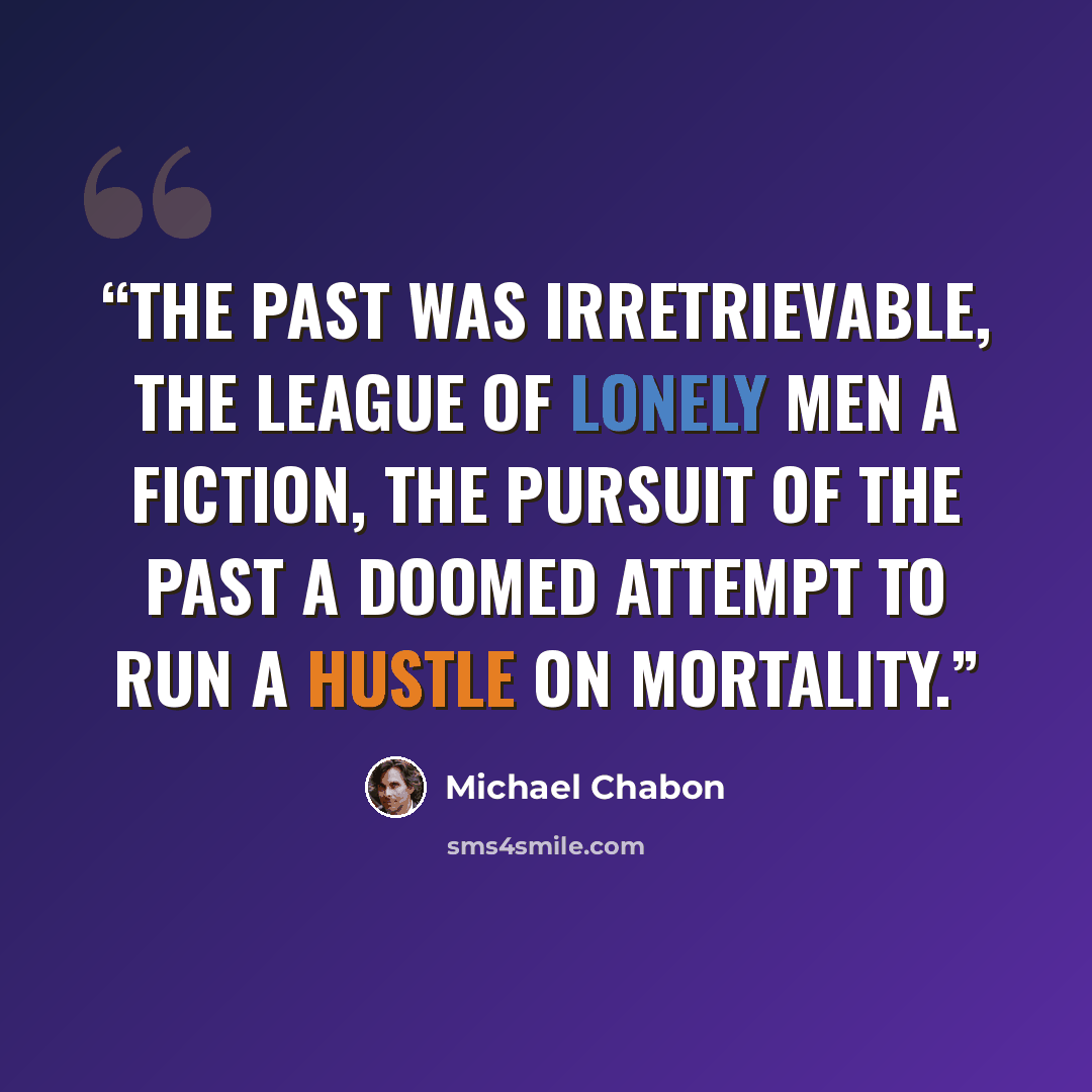“The past was irretrievable, the league of lonely men a fiction, the pursuit of the past a doomed attempt to run a hustle on mortality.” quote by Michael Chabon