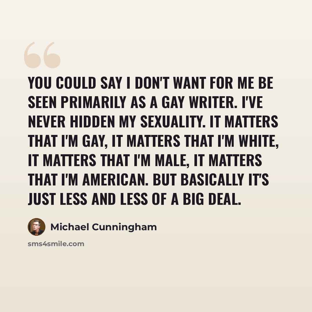 “You could say I don't want for me be seen primarily as a gay writer. I've never hidden my sexuality. It matters that I'm gay, it matters that I'm white, it matters that I'm male, it matters that I'm American. But basically it's just less and less of a big deal.” quote by Michael Cunningham