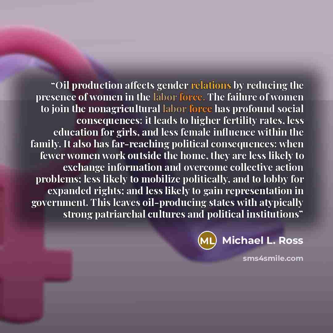 “Oil production affects gender relations by reducing the presence of women in the labor force. The failure of women to join the nonagricultural labor force has profound social consequences: it leads to higher fertility rates, less education for girls, and less female influence within the family. It…” quote by Michael L. Ross