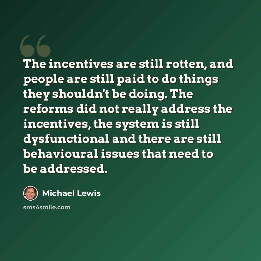 “The incentives are still rotten, and people are still paid to do things they shouldn't be doing. The reforms did not really address the incentives, the system is still dysfunctional and there are still behavioural issues that need to be addressed.” quote by Michael Lewis