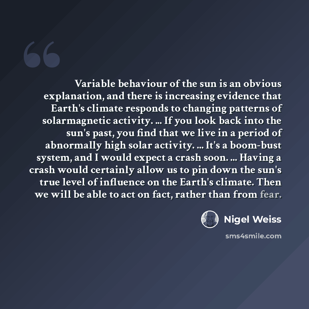 “Variable behaviour of the sun is an obvious explanation, and there is increasing evidence that Earth's climate responds to changing patterns of solarmagnetic activity. ... If you look back into the sun's past, you find that we live in a period of abnormally high solar activity. ... It's a…” quote by Nigel Weiss