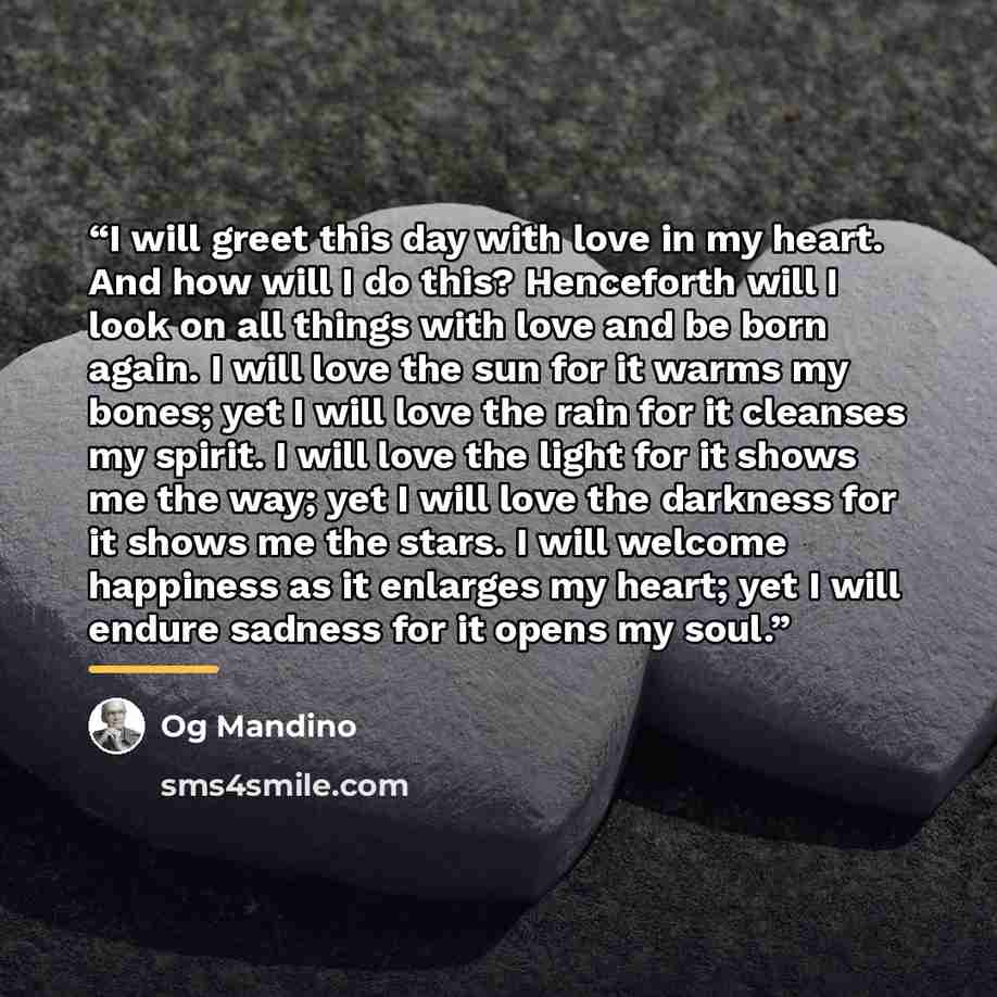 “I will greet this day with love in my heart. And how will I do this? Henceforth will I look on all things with love and be born again. I will love the sun for it warms my bones; yet I will love the rain for it cleanses my spirit. I will love the light for it shows me the way; yet I will love the…” quote by Og Mandino