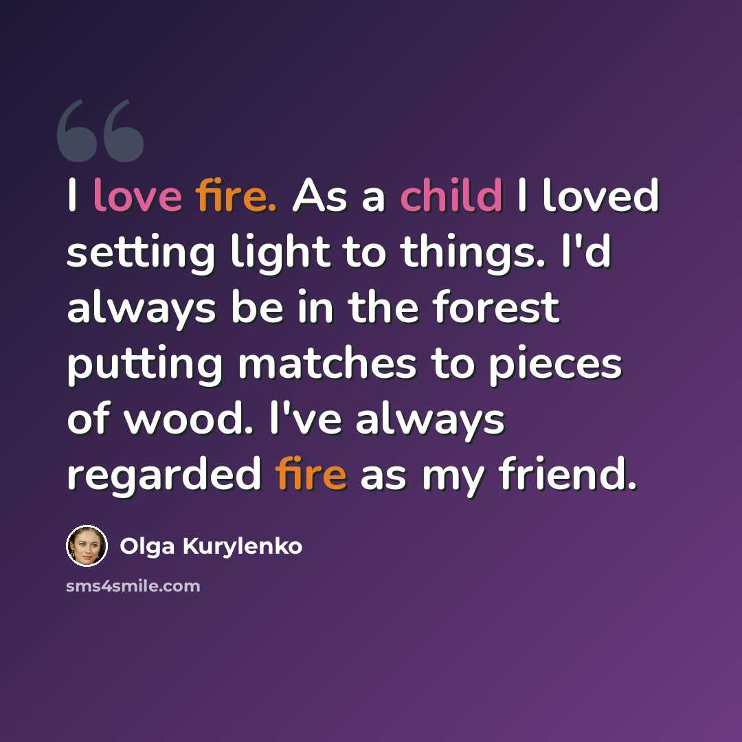“I love fire. As a child I loved setting light to things. I'd always be in the forest putting matches to pieces of wood. I've always regarded fire as my friend.” quote by Olga Kurylenko