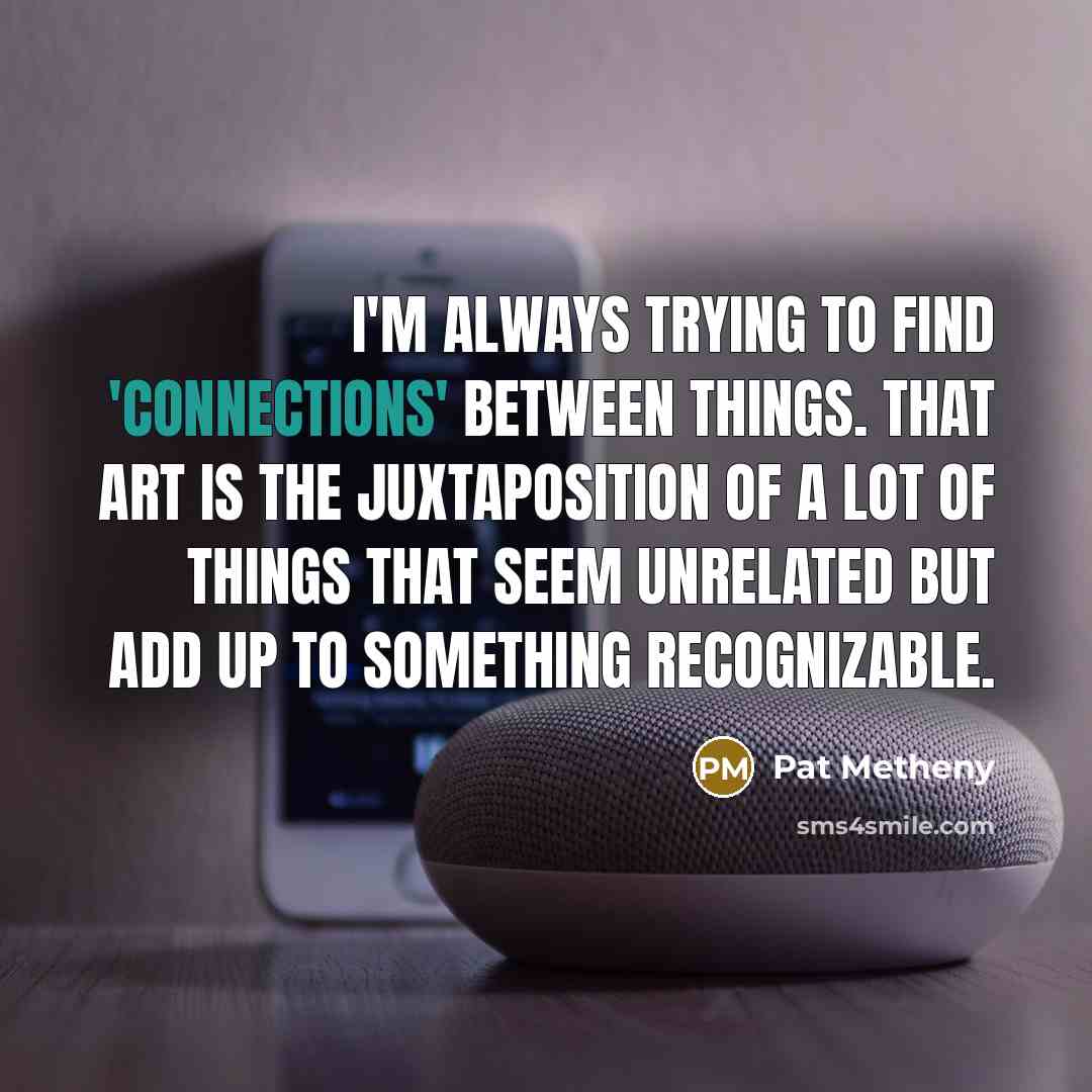 “I'm always trying to find 'connections' between things. That art is the juxtaposition of a lot of things that seem unrelated but add up to something recognizable.” quote by Pat Metheny