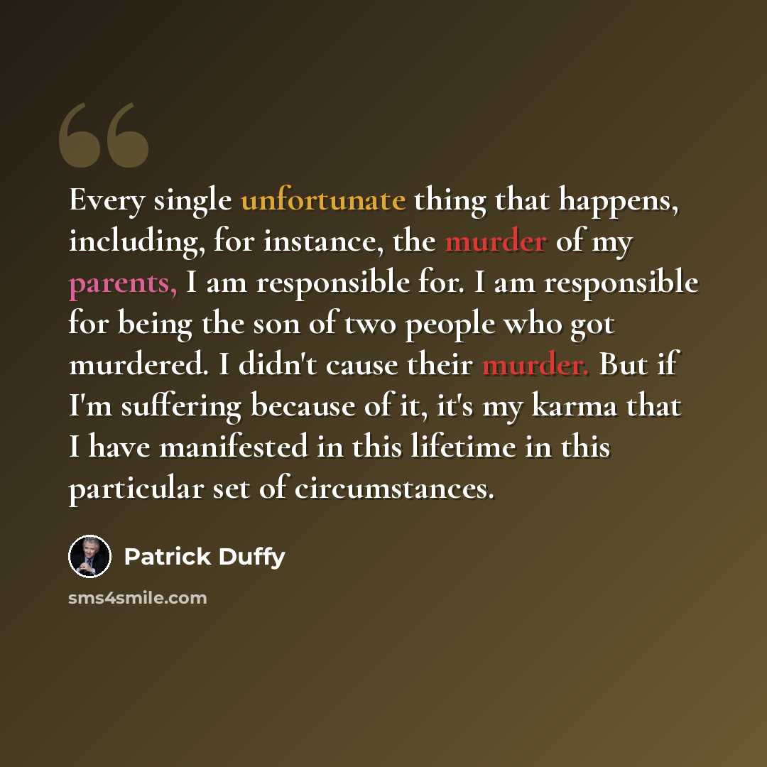 “Every single unfortunate thing that happens, including, for instance, the murder of my parents, I am responsible for. I am responsible for being the son of two people who got murdered. I didn't cause their murder. But if I'm suffering because of it, it's my karma that I have manifested in this…” quote by Patrick Duffy