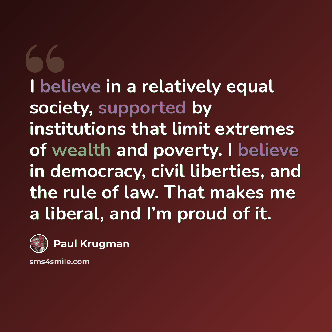 “I believe in a relatively equal society, supported by institutions that limit extremes of wealth and poverty. I believe in democracy, civil liberties, and the rule of law. That makes me a liberal, and I’m proud of it.” quote by Paul Krugman