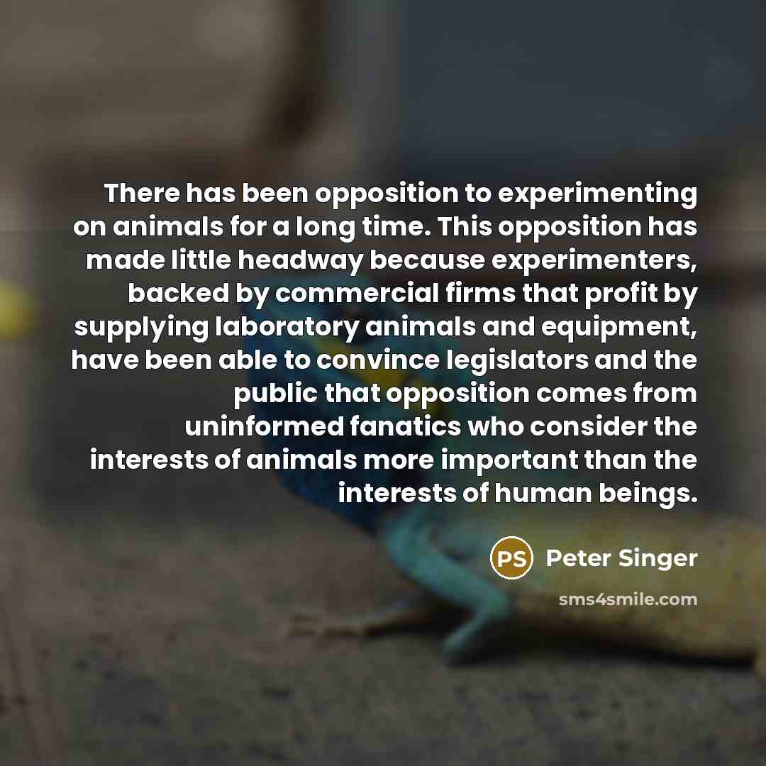 “There has been opposition to experimenting on animals for a long time. This opposition has made little headway because experimenters, backed by commercial firms that profit by supplying laboratory animals and equipment, have been able to convince legislators and the public that opposition comes…” quote by Peter Singer