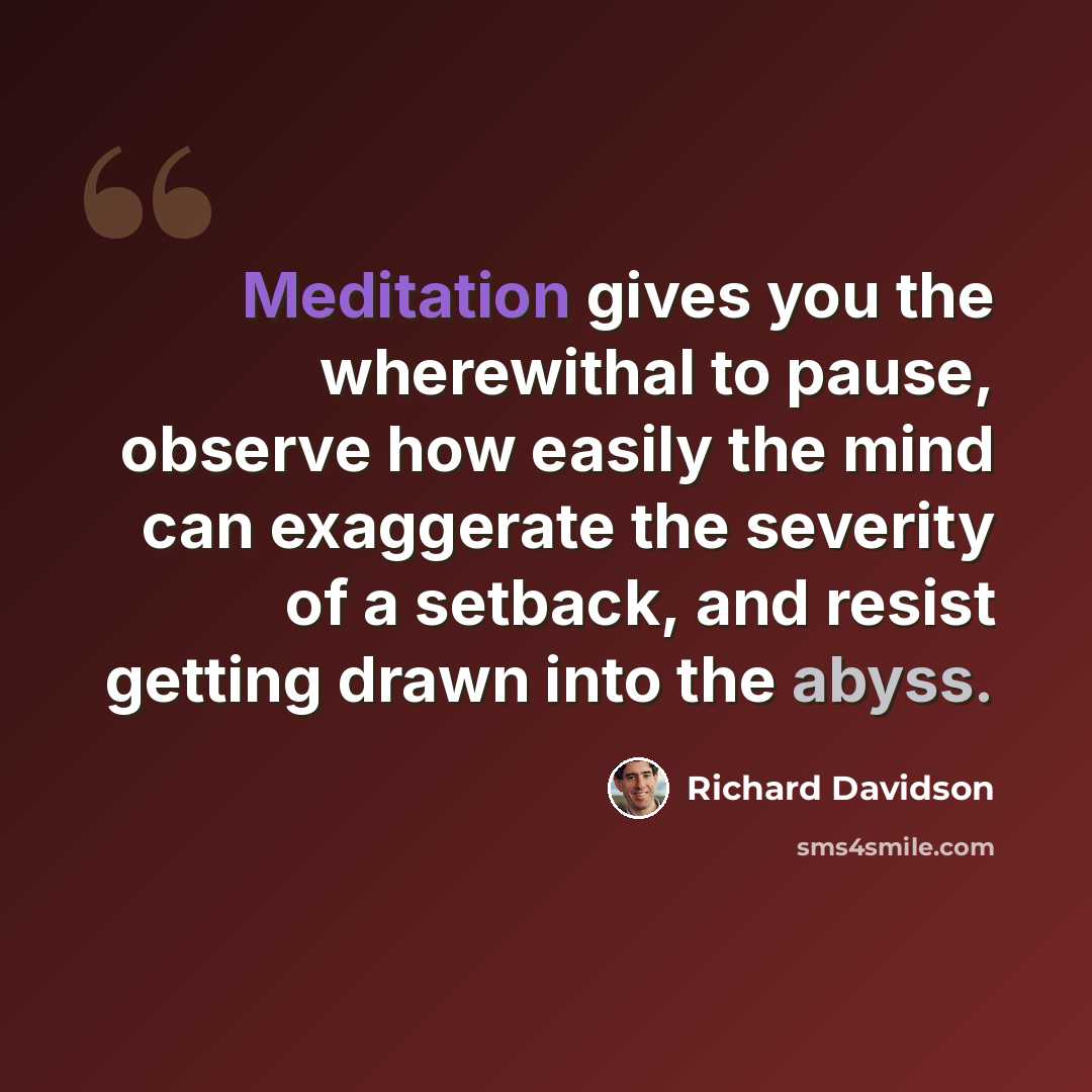 “Meditation gives you the wherewithal to pause, observe how easily the mind can exaggerate the severity of a setback, and resist getting drawn into the abyss.” quote by Richard Davidson
